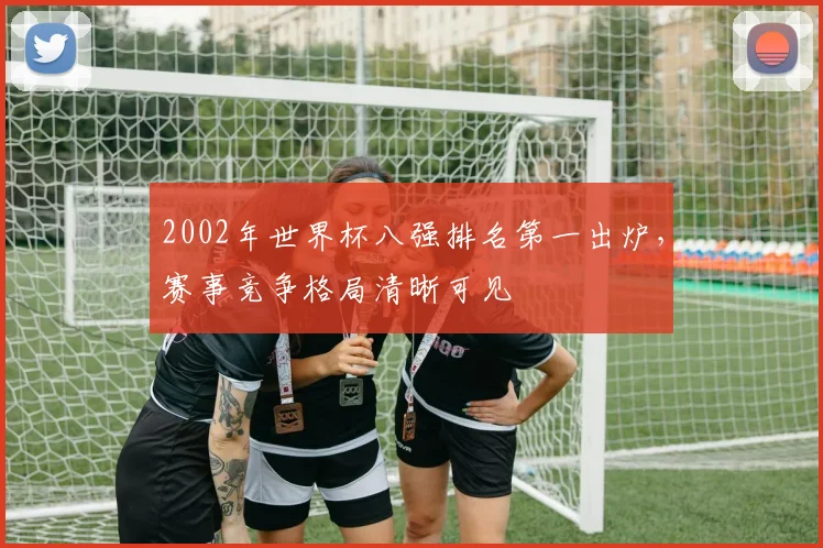 2002年世界杯八强排名第一出炉，赛事竞争格局清晰可见