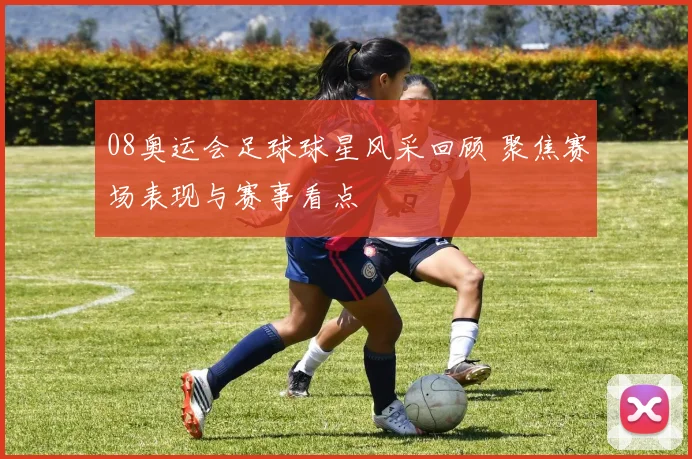 08奥运会足球球星风采回顾 聚焦赛场表现与赛事看点
