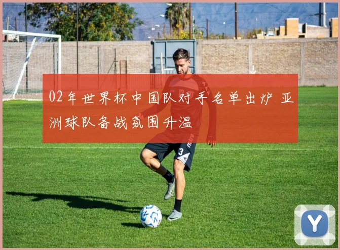 02年世界杯中国队对手名单出炉 亚洲球队备战氛围升温
