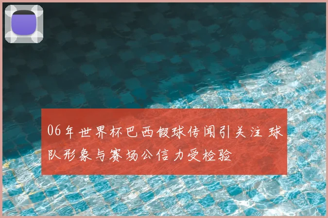 06年世界杯巴西假球传闻引关注 球队形象与赛场公信力受检验